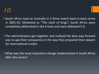 10.
South Africa took on Australia in 2 three match back to back series
in 2001-02. Marketed as “The clash of kings”, South Africa were
completely obliterated in the 6 tests and were defeated 5-0.
The administrators got together and realized the best way forward
was to ape their conquerors in the way they prepared their players
for international cricket.
What was the most important change implemented in South Africa
after this series?
 