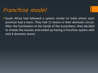 Franchise model
South Africa had followed a system similar to India where each
province had a team. They had 11 teams in their domestic circuit.
After the humiliation at the hands of the Australians, they decided
to imitate the Aussies and ended up having a franchise system with
only 6 domestic teams
 