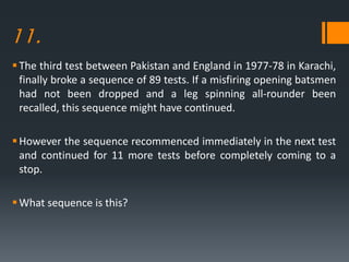 11.
The third test between Pakistan and England in 1977-78 in Karachi,
finally broke a sequence of 89 tests. If a misfiring opening batsmen
had not been dropped and a leg spinning all-rounder been
recalled, this sequence might have continued.
However the sequence recommenced immediately in the next test
and continued for 11 more tests before completely coming to a
stop.
What sequence is this?
 