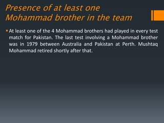 Presence of at least one
Mohammad brother in the team
At least one of the 4 Mohammad brothers had played in every test
match for Pakistan. The last test involving a Mohammad brother
was in 1979 between Australia and Pakistan at Perth. Mushtaq
Mohammad retired shortly after that.
 