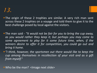 13.
The origin of these 2 trophies are similar. A very rich man sent
across these 2 trophies on a voyage and told them to give it to the
best challenge posed by local against the visitors.
The man said - “It would not be fair for you to bring the cup away,
as you would rather they keep it; but perhaps you may come to
some agreement to play for it some future time, when, if the
winners desire to offer it for competition, you could go out and
bring it home.
"I think, however, the sportsmen out there would like to keep the
cup among themselves in recollection of your visit and as a gift
from myself.“
Who be the man? <Image next slide>
 