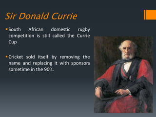 Sir Donald Currie
South African domestic rugby
competition is still called the Currie
Cup
Cricket sold itself by removing the
name and replacing it with sponsors
sometime in the 90’s.
 