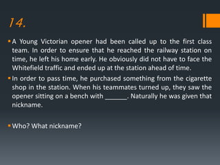 14.
A Young Victorian opener had been called up to the first class
team. In order to ensure that he reached the railway station on
time, he left his home early. He obviously did not have to face the
Whitefield traffic and ended up at the station ahead of time.
In order to pass time, he purchased something from the cigarette
shop in the station. When his teammates turned up, they saw the
opener sitting on a bench with ______. Naturally he was given that
nickname.
Who? What nickname?
 