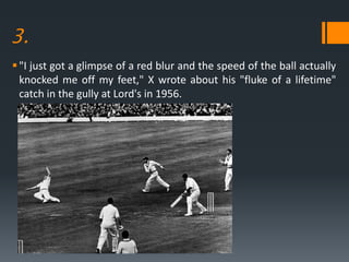 3.
"I just got a glimpse of a red blur and the speed of the ball actually
knocked me off my feet," X wrote about his "fluke of a lifetime"
catch in the gully at Lord's in 1956.
 