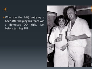 4.
Who (on the left) enjoying a
beer after helping his team win
a domestic ODI title, just
before turning 18?
 