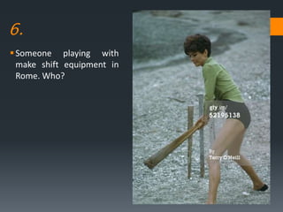6.
Someone playing with
make shift equipment in
Rome. Who?
 