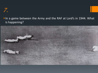 7.
In a game between the Army and the RAF at Lord’s in 1944. What
is happening?
 