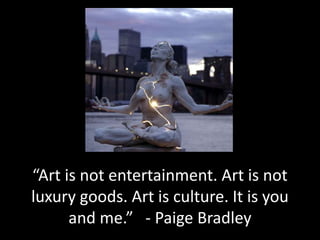 “Art is not entertainment. Art is not
luxury goods. Art is culture. It is you
and me.” - Paige Bradley
 