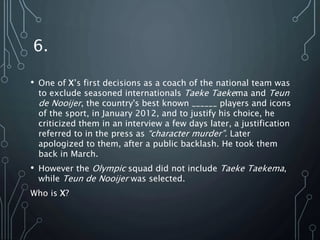 6.
• One of X’s first decisions as a coach of the national team was
to exclude seasoned internationals Taeke Taekema and Teun
de Nooijer, the country's best known ______ players and icons
of the sport, in January 2012, and to justify his choice, he
criticized them in an interview a few days later, a justification
referred to in the press as “character murder”. Later
apologized to them, after a public backlash. He took them
back in March.
• However the Olympic squad did not include Taeke Taekema,
while Teun de Nooijer was selected.
Who is X?
 