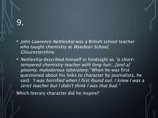 9.
• John Lawrence Nettleship was a British school teacher
who taught chemistry at Wyedean School,
Gloucestershire.
• Nettleship described himself in hindsight as “a short-
tempered chemistry teacher with long hair...[and a]
gloomy, malodorous laboratory.” When he was first
questioned about his links to character by journalists, he
said: “I was horrified when I first found out. I knew I was a
strict teacher but I didn't think I was that bad.”
Which literary character did he inspire?
 