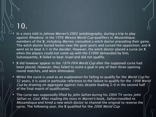 10.
• In a story told in Johnny Warren's 2002 autobiography, during a trip to play
against Rhodesia in the 1970 Mexico World Cup qualifiers in Mozambique,
members of the X, including Warren, consulted a witch doctor preceding their game.
The witch doctor buried bones near the goal-posts and cursed the opposition, and X
went on to beat 3–1 in the decider. However, the witch doctor placed a curse on X
when the players could not come up with the £1000 demanded by him.
Subsequently, X failed to beat Israel and did not qualify.
• X did however appear in the 1974 FIFA World Cup after the supposed curse had
been placed. However, they failed to score a goal in any of their three opening
round matches, and were eliminated.
• Whilst the curse is used as an explanation for failing to qualify for the World Cup for
32 years, it is used in particular reference to the failure to qualify for the 1998 World
Cup by drawing on aggregate against Iran, despite leading 2–0 in the second half
of the final match of qualification.
• The curse was supposedly lifted by John Safran during his 2004 TV series John
Safran vs. God. After reading the story in Warren's book, Safran travelled to
Mozambique and hired a new witch doctor to channel the original to reverse the
curse. The following year, the X qualified for the 2006 World Cup.
 