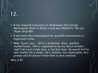 12.
• X has inspired characters in Hollywood, like George
Washington Duke in Rocky V and Jack Madrid in The Las
Vegas Strip War.
• X has been also investigated for possible connections to
organized crime.
• Mike Tyson, says , “(X is) a wretched, slimy, reptilian
motherfucker. This is supposed to be my 'black brother',
right? He's just a bad man, a real bad man. He would kill his
own mother for a dollar. He's ruthless, he's deplorable, he's
greedy and he doesn't know how to love anybody.“
Who is X?
 