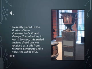 4.
• Presently placed in the
Golders Green
Crematorium's Ernest
George Columbarium, in
North London, this sealed
ancient Greek urn was
received as a gift from
Princess Bonaparte and it
holds the ashes of X.
ID X.
 