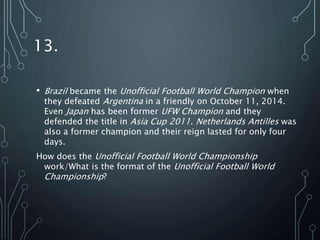 13.
• Brazil became the Unofficial Football World Champion when
they defeated Argentina in a friendly on October 11, 2014.
Even Japan has been former UFW Champion and they
defended the title in Asia Cup 2011. Netherlands Antilles was
also a former champion and their reign lasted for only four
days.
How does the Unofficial Football World Championship
work/What is the format of the Unofficial Football World
Championship?
 