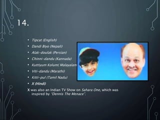 14.
• Tipcat (English)
• Dandi Biyo (Nepali)
• Alak-doulak (Persian)
• Chinni-dandu (Kannada)
• Kuttiyum Kolum( Malayalam)
• Viti-dandu (Marathi)
• Kitti-pul (Tamil Nadu)
• X (Hindi)
X was also an Indian TV Show on Sahara One, which was
inspired by “Dennis The Menace”.
 