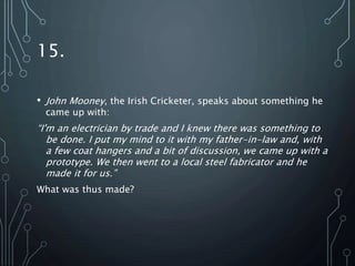 15.
• John Mooney, the Irish Cricketer, speaks about something he
came up with:
“I'm an electrician by trade and I knew there was something to
be done. I put my mind to it with my father-in-law and, with
a few coat hangers and a bit of discussion, we came up with a
prototype. We then went to a local steel fabricator and he
made it for us.”
What was thus made?
 