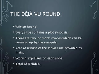 THE DÉJÀ VU ROUND.
• Written Round.
• Every slide contains a plot synopsis.
• There are two (or more) movies which can be
summed up by the synopsis.
• Year of release of the movies are provided as
hints.
• Scoring explained on each slide.
• Total of 8 slides.
 