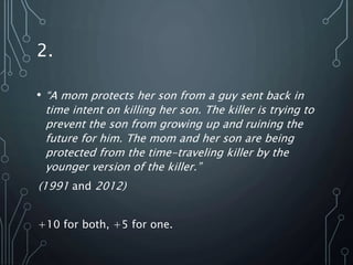2.
• “A mom protects her son from a guy sent back in
time intent on killing her son. The killer is trying to
prevent the son from growing up and ruining the
future for him. The mom and her son are being
protected from the time-traveling killer by the
younger version of the killer.”
(1991 and 2012)
+10 for both, +5 for one.
 