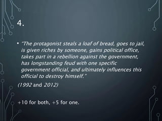 4.
• “The protagonist steals a loaf of bread, goes to jail,
is given riches by someone, gains political office,
takes part in a rebellion against the government,
has longstanding feud with one specific
government official, and ultimately influences this
official to destroy himself.”
(1992 and 2012)
+10 for both, +5 for one.
 