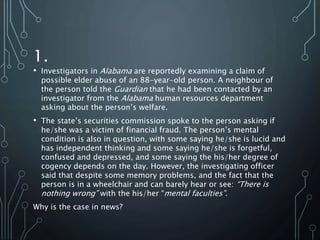 1.
• Investigators in Alabama are reportedly examining a claim of
possible elder abuse of an 88-year-old person. A neighbour of
the person told the Guardian that he had been contacted by an
investigator from the Alabama human resources department
asking about the person’s welfare.
• The state’s securities commission spoke to the person asking if
he/she was a victim of financial fraud. The person’s mental
condition is also in question, with some saying he/she is lucid and
has independent thinking and some saying he/she is forgetful,
confused and depressed, and some saying the his/her degree of
cogency depends on the day. However, the investigating officer
said that despite some memory problems, and the fact that the
person is in a wheelchair and can barely hear or see: “There is
nothing wrong” with the his/her “mental faculties”.
Why is the case in news?
 