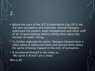 2.
• Before the start of the ICC Cricket World Cup 2015, the
ICC anti-corruption unit chairman, Ronnie Flanagan,
addressed the players, team management and other staff
of all 14 participating nations telling them about the
hazards of match-fixing.
• To further elaborate his point, Flanagan showed them a
video where X addressed them and warned them about
the perils of being trapped in the evils of corruption.
• X introduced himself in the video as:
“My name is X and I am a cheat.”
Who is X?
 