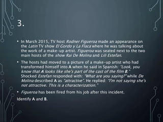 3.
• In March 2015, TV host Rodner Figueroa made an appearance on
the Latin TV show El Gordo y La Flaca where he was talking about
the work of a make-up artist. Figueroa was seated next to the two
main hosts of the show Rai De Molina and Lili Estefan.
• The hosts had moved to a picture of a make-up artist who had
transformed himself into A when he said in Spanish: “Look, you
know that A looks like she's part of the cast of the film B.”
Shocked Estefan responded with: “What are you saying?” while De
Molina described A as “attractive”. He replied: “I'm not saying she's
not attractive. This is a characterization.”
• Figueroa has been fired from his job after this incident.
Identify A and B.
 
