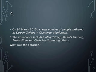 4.
• On 9th March 2015, a large number of people gathered
at Baruch College in Gramercy, Manhattan.
• The attendance included Meryl Streep, Dakota Fanning,
Frieda Pinto and Chris Martin among others.
What was the occasion?
 