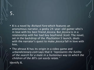 5.
• X is a novel by Richard Fore which features an
anonymous narrator, a geeky 24-year-old gamer who’s
in love with his best friend Jessica. But Jessica is in a
relationship with her bad boy boyfriend Scott. The novel,
set in the backdrop of the PlayStation 3 launch, deals
with the narrator’s quest to make Jessica fall in love with
him.
• The phrase X has its origin in a video game and
urbandictonary.com says that it “represents the futility
of the search for a mate in a humorous way to which the
children of the 80's can easily relate.”
Identify X.
 
