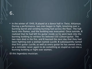 6.
• In the winter of 1949, X played at a dance hall in Twist, Arkansas.
During a performance, two men began to fight, knocking over a
burning barrel and sending burning fuel across the floor. The hall
burst into flames, and the building was evacuated. Once outside, X
realized that he had left his guitar inside so he went back into the
burning building to retrieve his beloved $30 Gibson guitar. The
two men died in the fire, and X learned the next day that they had
been fighting over a woman named Lucille. X subsequently named
that first guitar Lucille, as well as every guitar he has owned since,
as a reminder never again to do something as stupid as run into a
burning building or fight over women.
ID this legendary musician.
 