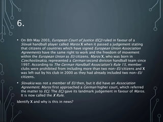 6.
• On 8th May 2003, European Court of Justice (ECJ) ruled in favour of a
Slovak handball player called Maros X when it passed a judgement stating
that citizens of countries which have signed European Union Association
Agreements have the same right to work and the freedom of movement
within the European Union as EU citizens. Maros X, who was born in
Czechoslovakia, represented a German second division handball team since
1997. According to The German Handball Association's Rule 15, member
clubs were prohibited from including more than two non-EU citizens and X
was left out by his club in 2000 as they had already included two non-EU
citizens.
• Slovakia was not a member of EU then, but it did have an Association
Agreement. Maros first approached a German higher court, which referred
the matter to ECJ. The ECJ gave its landmark judgement in favour of Maros.
It is now called the X Rule.
Identify X and why is this in news?
 