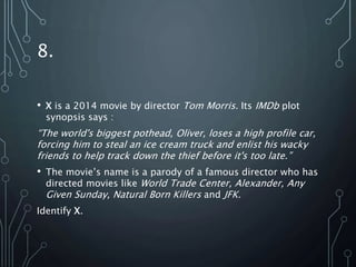 8.
• X is a 2014 movie by director Tom Morris. Its IMDb plot
synopsis says :
“The world's biggest pothead, Oliver, loses a high profile car,
forcing him to steal an ice cream truck and enlist his wacky
friends to help track down the thief before it's too late.”
• The movie’s name is a parody of a famous director who has
directed movies like World Trade Center, Alexander, Any
Given Sunday, Natural Born Killers and JFK.
Identify X.
 