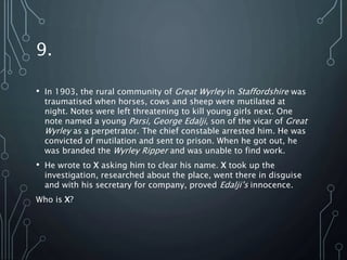 9.
• In 1903, the rural community of Great Wyrley in Staffordshire was
traumatised when horses, cows and sheep were mutilated at
night. Notes were left threatening to kill young girls next. One
note named a young Parsi, George Edalji, son of the vicar of Great
Wyrley as a perpetrator. The chief constable arrested him. He was
convicted of mutilation and sent to prison. When he got out, he
was branded the Wyrley Ripper and was unable to find work.
• He wrote to X asking him to clear his name. X took up the
investigation, researched about the place, went there in disguise
and with his secretary for company, proved Edalji’s innocence.
Who is X?
 