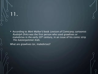 11.
• According to Mort Walker's book Lexicon of Comicana, cartoonist
Rudolph Dirks was the first person who used grawlixes or
maledictas in the early 20th century, in an issue of his comic strip
The Katzenjammer Kids.
What are grawlixes (or, maledictas)?
 