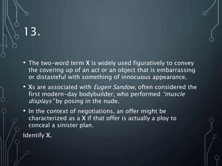 13.
• The two-word term X is widely used figuratively to convey
the covering up of an act or an object that is embarrassing
or distasteful with something of innocuous appearance.
• Xs are associated with Eugen Sandow, often considered the
first modern-day bodybuilder, who performed “muscle
displays” by posing in the nude.
• In the context of negotiations, an offer might be
characterized as a X if that offer is actually a ploy to
conceal a sinister plan.
Identify X.
 