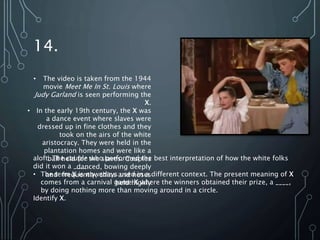 14.
• The video is taken from the 1944
movie Meet Me In St. Louis where
Judy Garland is seen performing the
X.
• In the early 19th century, the X was
a dance event where slaves were
dressed up in fine clothes and they
took on the airs of the white
aristocracy. They were held in the
plantation homes and were like a
ball held for the slaves. Couples
danced, bowing deeply
and frequently, chins and noses
held highly
aloft. The couple who performed the best interpretation of how the white folks
did it won a ____.
• The term X is nowadays used in a different context. The present meaning of X
comes from a carnival game X where the winners obtained their prize, a ____,
by doing nothing more than moving around in a circle.
Identify X.
 