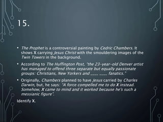 15.
• The Prophet is a controversial painting by Cedric Chambers. It
shows X carrying Jesus Christ with the smouldering images of the
Twin Towers in the background.
• According to The Huffington Post, “the 23-year-old Denver artist
has managed to offend three separate but equally passionate
groups: Christians, New Yorkers and ____ ____ fanatics.”
• Originally, Chambers planned to have Jesus carried by Charles
Darwin, but, he says: “A force compelled me to do X instead.
Somehow, X came to mind and it worked because he's such a
messianic figure”.
Identify X.
 