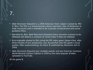 7.
• Male Restroom Etiquette is a 2006 American short subject created by Phil
R. Rice. The film is a mockumentary about unwritten rules of behaviour in
male restrooms and is intended to be a parody of educational and social
guidance films.
• Narrated by Rice, Male Restroom Etiquette states restroom customs to be
followed and depicts a scenario of social chaos if they are violated.
• Rice originally started to film using the FPS video game Quake II but, after
three months of pre-production, was dissatisfied with the game's visual
quality. After experimenting, he chose X, published by Electronic Arts in
2004.
• Male Restroom Etiquette won multiple awards and was listed by Guinness
World Records Gamers' Edition in 2009 as the most popular X video
uploaded to YouTube.
ID the game X.
 