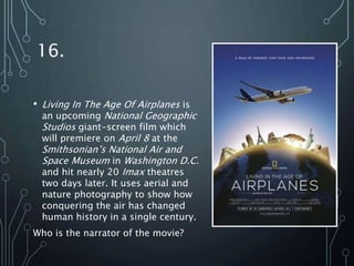 16.
• Living In The Age Of Airplanes is
an upcoming National Geographic
Studios giant-screen film which
will premiere on April 8 at the
Smithsonian’s National Air and
Space Museum in Washington D.C.
and hit nearly 20 Imax theatres
two days later. It uses aerial and
nature photography to show how
conquering the air has changed
human history in a single century.
Who is the narrator of the movie?
 