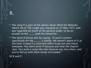 8.
• The song Y is part of the album Never Mind the Bollocks,
Here's the X. The single was released on 27 May 1977, and
was regarded by much of the general public to be an
assault on the _____ and the monarchy.
• The band X denies this by saying, “It wasn't written
specifically for the ______'s Jubilee. We weren't aware of it at
the time. It wasn't a contrived effort to go out and shock
everyone. You don't write Y because you hate the English
race. You write a song like that because you love them, and
you're fed up with them being mistreated."
ID X and Y.
 
