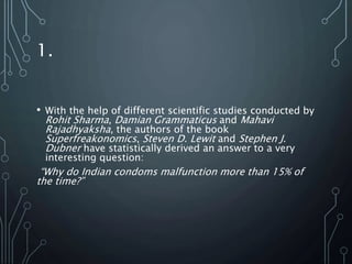1.
• With the help of different scientific studies conducted by
Rohit Sharma, Damian Grammaticus and Mahavi
Rajadhyaksha, the authors of the book
Superfreakonomics, Steven D. Lewit and Stephen J.
Dubner have statistically derived an answer to a very
interesting question:
“Why do Indian condoms malfunction more than 15% of
the time?”
 