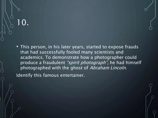 10.
• This person, in his later years, started to expose frauds
that had successfully fooled many scientists and
academics. To demonstrate how a photographer could
produce a fraudulent “spirit photograph”, he had himself
photographed with the ghost of Abraham Lincoln.
Identify this famous entertainer.
 