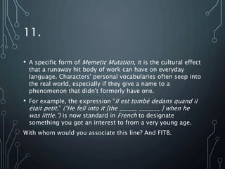 11.
• A specific form of Memetic Mutation, it is the cultural effect
that a runaway hit body of work can have on everyday
language. Characters' personal vocabularies often seep into
the real world, especially if they give a name to a
phenomenon that didn't formerly have one.
• For example, the expression “Il est tombé dedans quand il
était petit.” (“He fell into it [the ______ _______ ] when he
was little.”) is now standard in French to designate
something you got an interest to from a very young age.
With whom would you associate this line? And FITB.
 