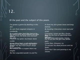 12.
I've grown a goitre by dwelling in this
den–
As cats from stagnant streams in
Lombardy,
Or in what other land they hap to be–
Which drives the belly close beneath
the chin:
My beard turns up to heaven; my nape
falls in,
Fixed on my spine: my breast-bone
visibly
Grows like a harp: a rich embroidery
Bedews my face from brush-drops
thick and thin.
My loins into my paunch like levers
grind:
My buttock like a crupper bears my
weight;
My feet unguided wander to and fro;
In front my skin grows loose and long;
behind,
By bending it becomes more taut and
strait;
Crosswise I strain me like a Syrian
bow:
Whence false and quaint, I know,
Must be the fruit of squinting brain
and eye;
For ill can aim the gun that bends
awry.
Come then, Giovanni, try
To succour my dead pictures and my
fame;
Since foul I fare and painting is my
shame.
ID the poet and the subject of this poem.
 