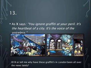 13.
• As X says: “You ignore graffiti at your peril. It's
the heartbeat of a city. It's the voice of the
voiceless.”
ID X or tell me why have these graffiti's in London been all over
the news lately?
 