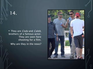 14.
• They are Cody and Caleb,
brothers of a famous actor.
They are seen here
shooting for a film.
Why are they in the news?
 