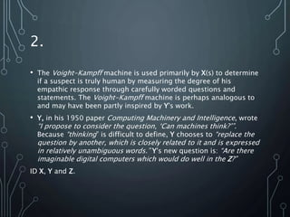 2.
• The Voight-Kampff machine is used primarily by X(s) to determine
if a suspect is truly human by measuring the degree of his
empathic response through carefully worded questions and
statements. The Voight-Kampff machine is perhaps analogous to
and may have been partly inspired by Y's work.
• Y, in his 1950 paper Computing Machinery and Intelligence, wrote
“I propose to consider the question, ‘Can machines think?’”.
Because “thinking” is difficult to define, Y chooses to “replace the
question by another, which is closely related to it and is expressed
in relatively unambiguous words.” Y's new question is: “Are there
imaginable digital computers which would do well in the Z?”
ID X, Y and Z.
 