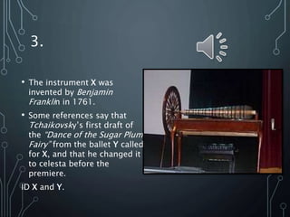 3.
• The instrument X was
invented by Benjamin
Franklin in 1761.
• Some references say that
Tchaikovsky’s first draft of
the “Dance of the Sugar Plum
Fairy” from the ballet Y called
for X, and that he changed it
to celesta before the
premiere.
ID X and Y.
 