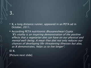 3.
• X, a long distance runner, appeared in an PETA ad in
October, 2011.
• According PETA nutritionist Bhuvaneshwari Gupta:
“X's vitality is an inspiring demonstration of the positive
effects that a vegetarian diet can have on our physical and
mental well-being. A meat-free diet not only reduces our
chances of developing life-threatening illnesses but also,
as X demonstrates, helps us to live longer“.
ID X.
[Picture next slide]
 
