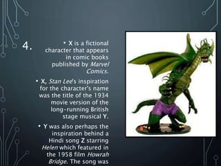 4. • X is a fictional
character that appears
in comic books
published by Marvel
Comics.
• X, Stan Lee's inspiration
for the character's name
was the title of the 1934
movie version of the
long-running British
stage musical Y.
• Y was also perhaps the
inspiration behind a
Hindi song Z starring
Helen which featured in
the 1958 film Howrah
Bridge. The song was
 