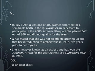 5.
• In July 1999, X was one of 300 women who vied for a
semifinals berth in the US Olympics archery team to
participate in the 2000 Summer Olympics. She placed 24th
out of 300 and did not qualify for the team.
• X has stated that she was not an athlete growing up and
that her introduction to archery was in 1997, two years
prior to her tryouts.
• She is however known as an actress and has won the
Academy Award for the Best Actress in a Supporting Role
in 1988.
ID X.
[Pic on next slide]
 